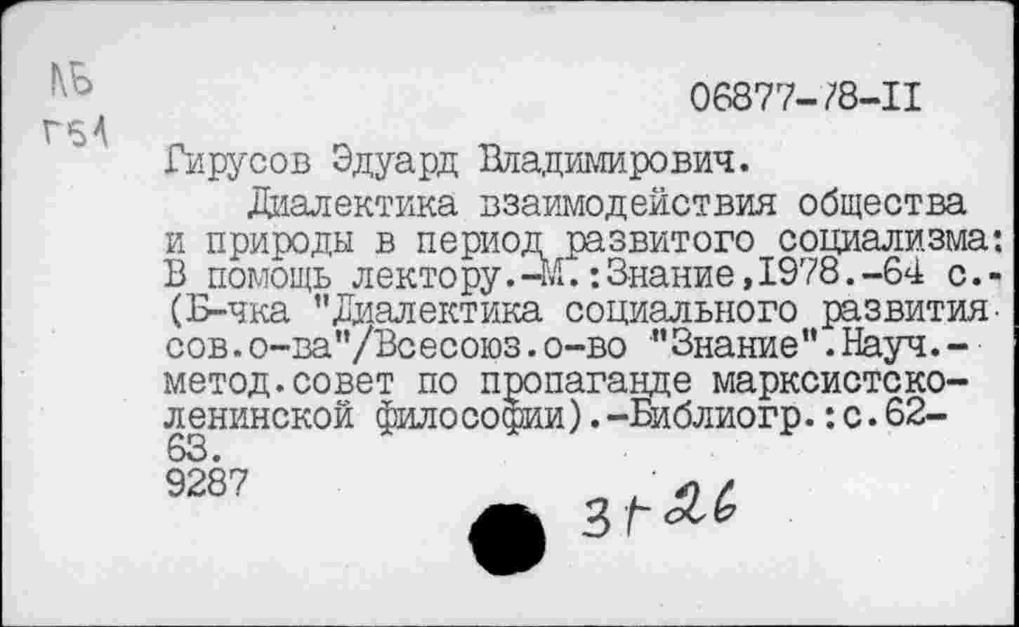 ﻿1\Ь
Г5А
06877-/8-11
Вирусов Эдуард Владимирович.
Диалектика взаимодействия общества и природы в период развитого социализма: В помощь лектору.-М.:Знание, 1978.-64 с.-(Б-чка ’’Диалектика социального развития-сов.о-ва”/Всесоюз.о-во ” Знание ’’.Науч. -метод.совет по пропаганде марксистско-ленинской философии).-Библиогр.:с.62-
63.
9287